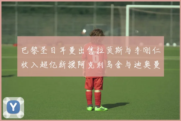 巴黎圣日耳曼出售拉莫斯与李刚仁收入超亿新援阿克利乌舍与迪奥曼德即将加盟
