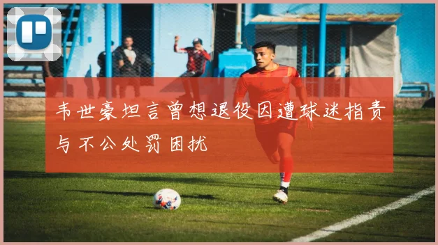 韦世豪坦言曾想退役因遭球迷指责与不公处罚困扰