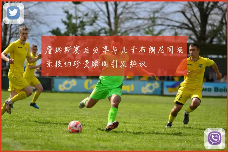 詹姆斯赛后分享与儿子布朗尼同场竞技的珍贵瞬间引发热议