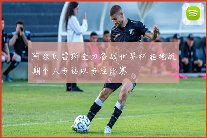 阿尔瓦雷斯全力备战世界杯拒绝近期个人专访以专注比赛