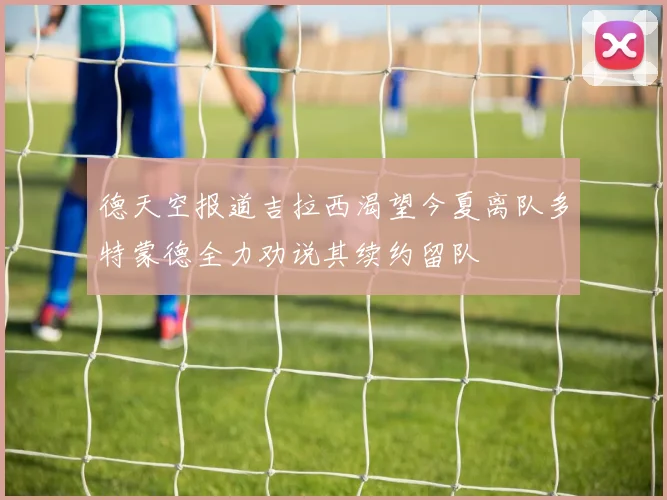 德天空报道吉拉西渴望今夏离队多特蒙德全力劝说其续约留队