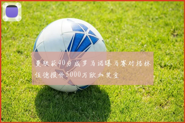 曼联获40分成罗马诺曝马赛对格林伍德报价5000万欧加奖金