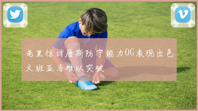 老里惊讶唐斯防守能力OG表现出色文班亚马难以突破