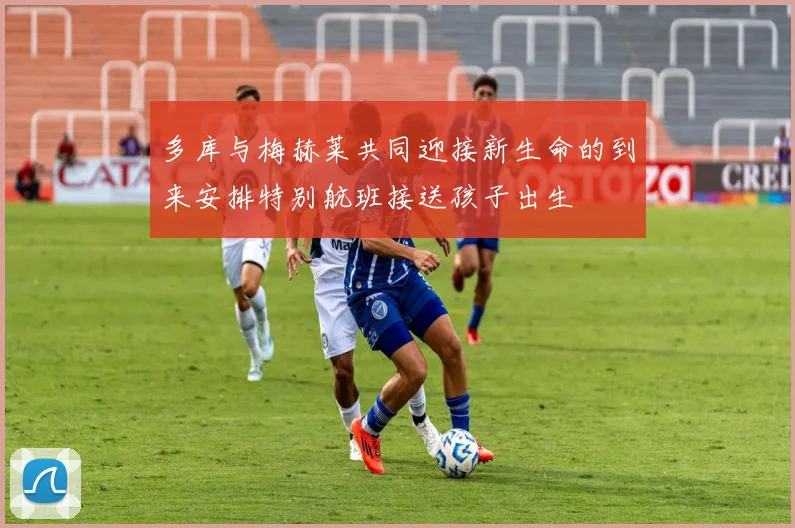 多库与梅赫莱共同迎接新生命的到来安排特别航班接送孩子出生