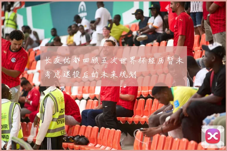 长友佑都回顾五次世界杯经历暂未考虑退役后的未来规划