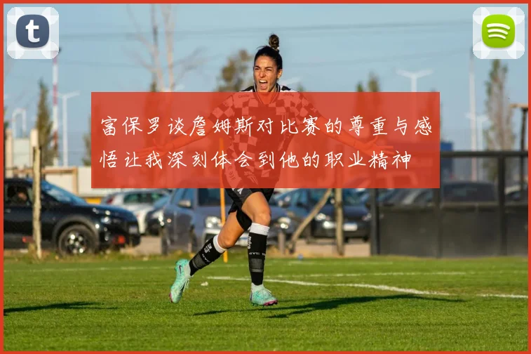 富保罗谈詹姆斯对比赛的尊重与感悟让我深刻体会到他的职业精神