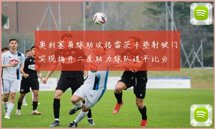 奥利塞角球助攻格雷茨卡垫射破门实现梅开二度助力球队追平比分