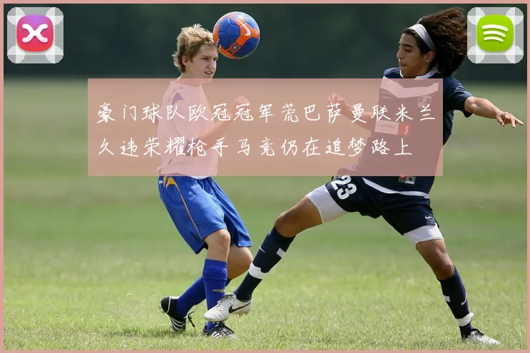 豪门球队欧冠冠军荒巴萨曼联米兰久违荣耀枪手马竞仍在追梦路上
