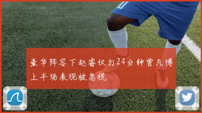 豪华阵容下赵睿仅打24分钟曾凡博上半场表现被忽视