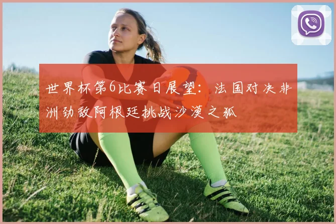 世界杯第6比赛日展望：法国对决非洲劲敌阿根廷挑战沙漠之狐