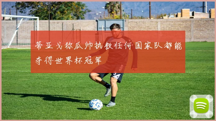 蒂亚戈称瓜帅执教任何国家队都能夺得世界杯冠军
