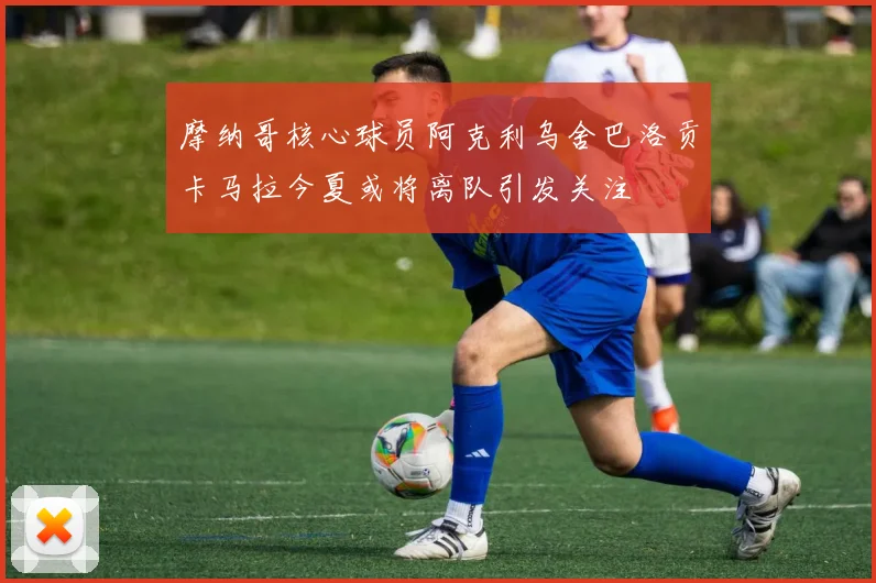 摩纳哥核心球员阿克利乌舍巴洛贡卡马拉今夏或将离队引发关注